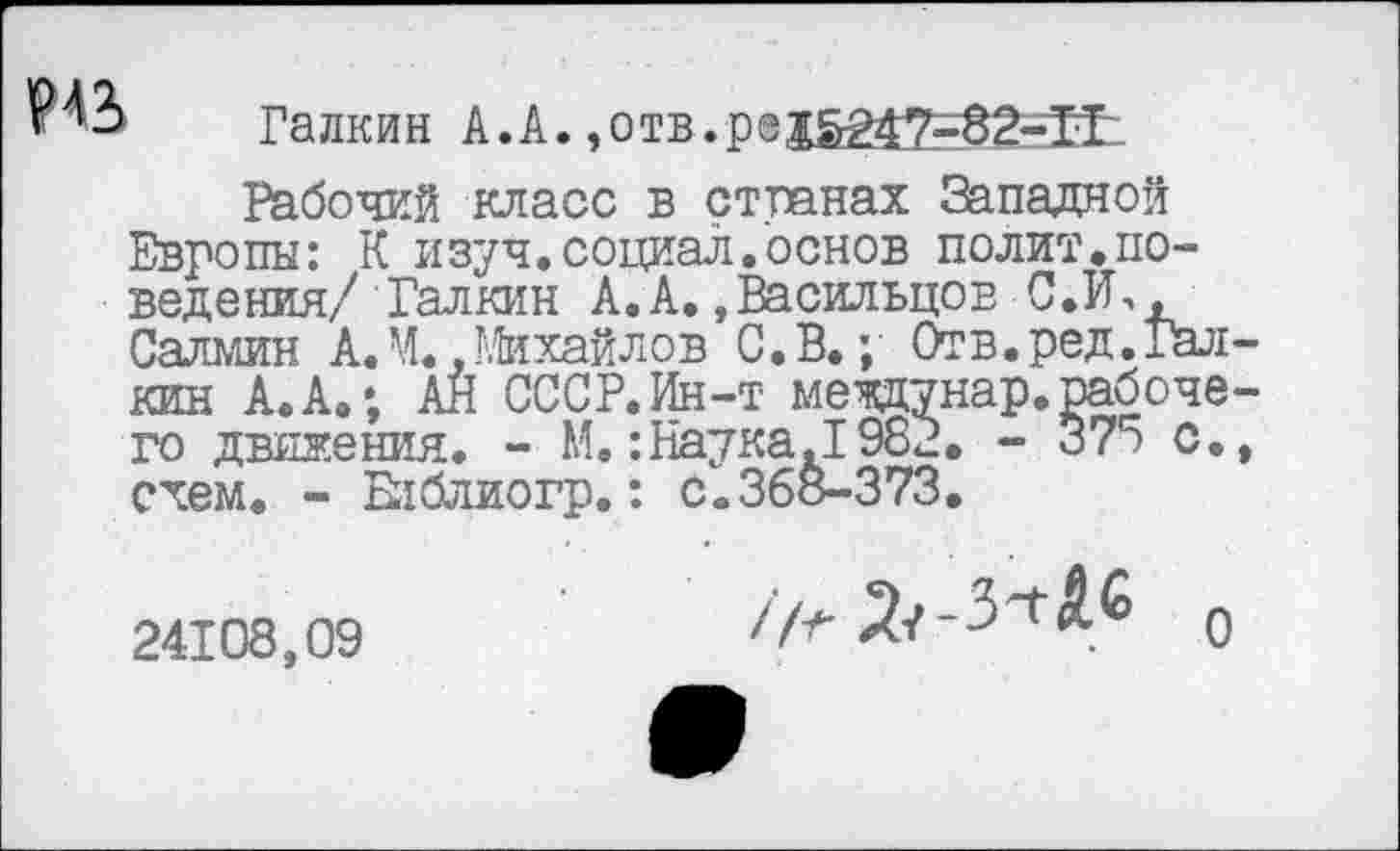 ﻿Галкин А.А. ,отв.р®1£247=8^Н1
Рабочий класс в странах Западной Европы: К изуч.социал.основ полит,поведения/ Галкин А.А.»Васильцов С.И., Салмин А.М..Михайлов С.В.; Отв.ред.Галкин А.А.; АН СССР.Ин-т меодунар.рабочего движения. - М.:Наука.1982. - 375 с., схем. - Блблиогр.: с.368-373.
24108,09
о